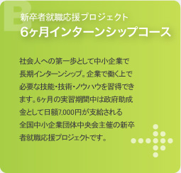 新卒者就職応援プロジェクト 6ヶ月インターンシップコース 社会人への第一歩として中小企業で長期インターンシップ。企業で働く上で必要な技能・技術・ノウハウを習得できます。6ヶ月の実習期間中は政府助成金として日額7,000円が支給される全国中小企業団体中央会主催の新卒者就職応援プロジェクトです。